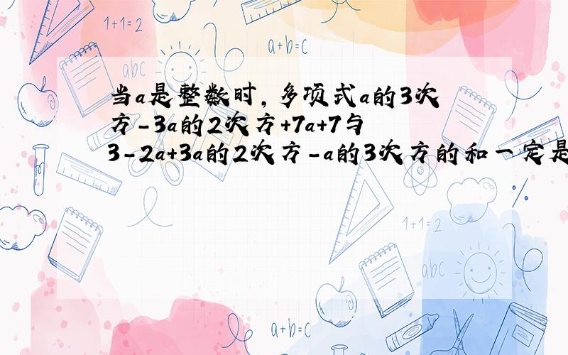 当a是整数时,多项式a的3次方-3a的2次方+7a+7与3-2a+3a的2次方-a的3次方的和一定是