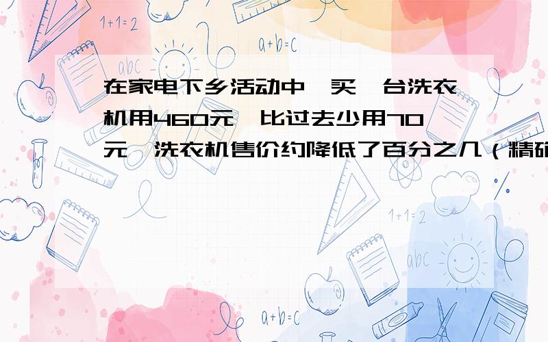 在家电下乡活动中,买一台洗衣机用460元,比过去少用70元,洗衣机售价约降低了百分之几（精确到0.1%）