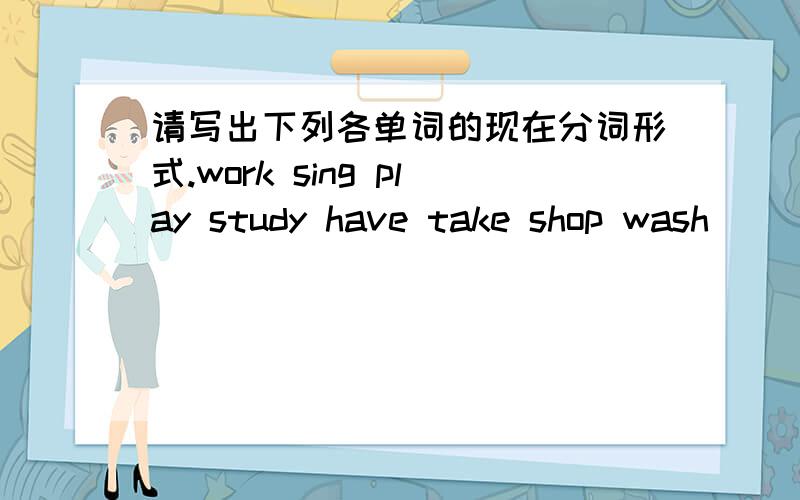 请写出下列各单词的现在分词形式.work sing play study have take shop wash