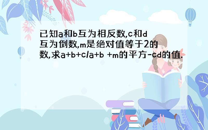 已知a和b互为相反数,c和d互为倒数,m是绝对值等于2的数,求a+b+c/a+b +m的平方-cd的值.