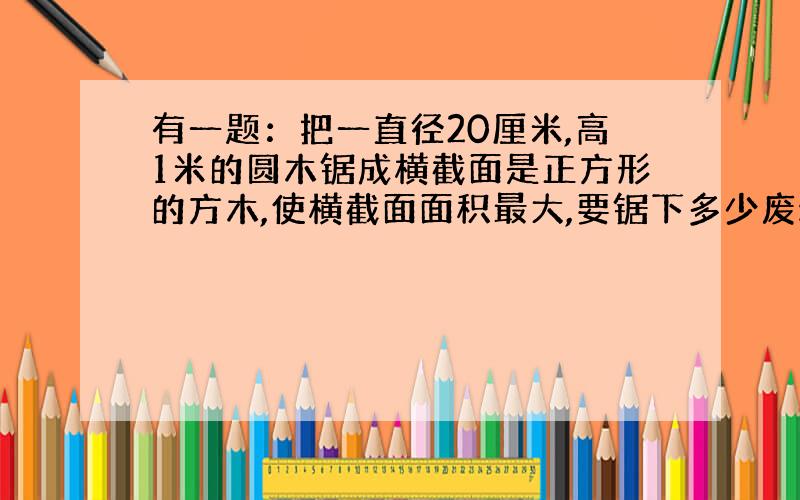 有一题：把一直径20厘米,高1米的圆木锯成横截面是正方形的方木,使横截面面积最大,要锯下多少废料?