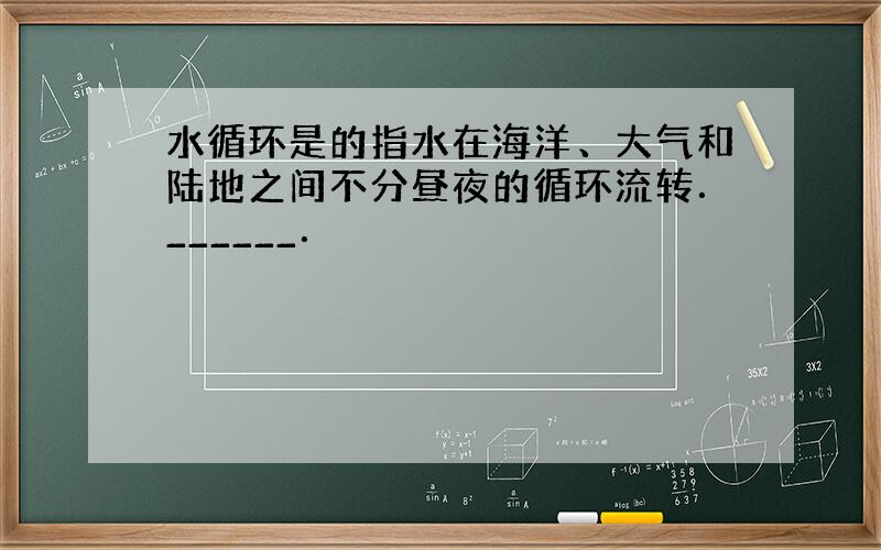 水循环是的指水在海洋、大气和陆地之间不分昼夜的循环流转．______．