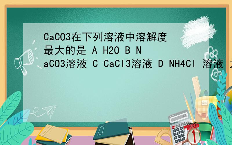 CaCO3在下列溶液中溶解度最大的是 A H2O B NaCO3溶液 C CaCl3溶液 D NH4Cl 溶液 为什么