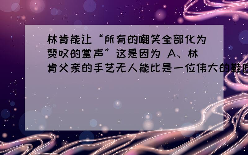 林肯能让“所有的嘲笑全部化为赞叹的掌声”这是因为 A、林肯父亲的手艺无人能比是一位伟大的鞋匠.B