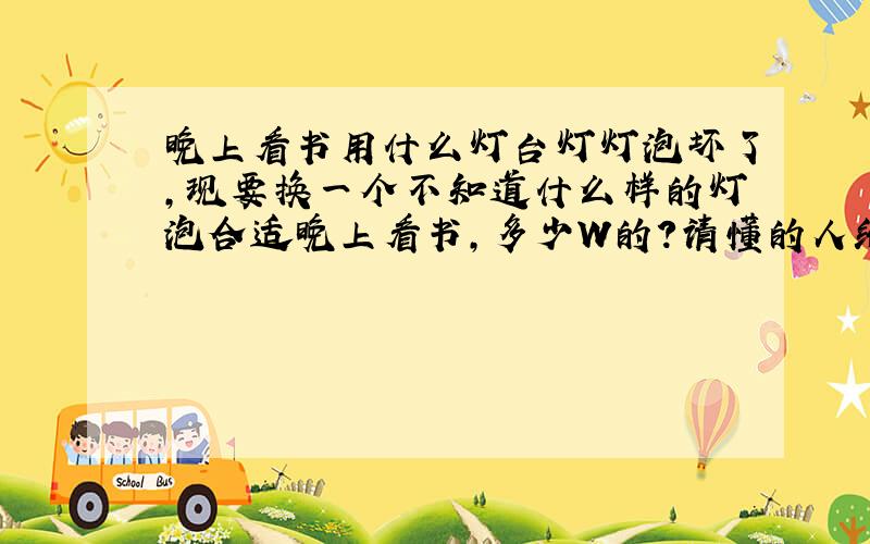 晚上看书用什么灯台灯灯泡坏了,现要换一个不知道什么样的灯泡合适晚上看书,多少W的?请懂的人给点建议,不要复制的答案,也不