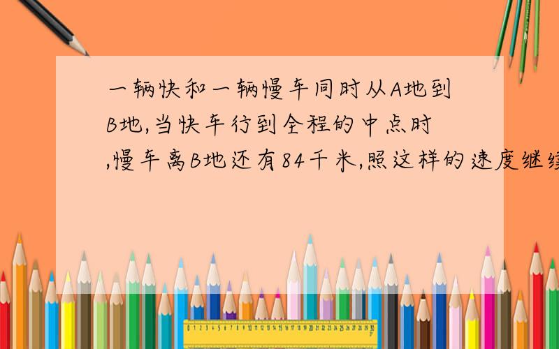 一辆快和一辆慢车同时从A地到B地,当快车行到全程的中点时,慢车离B地还有84千米,照这样的速度继续前进.快车道达B地时,