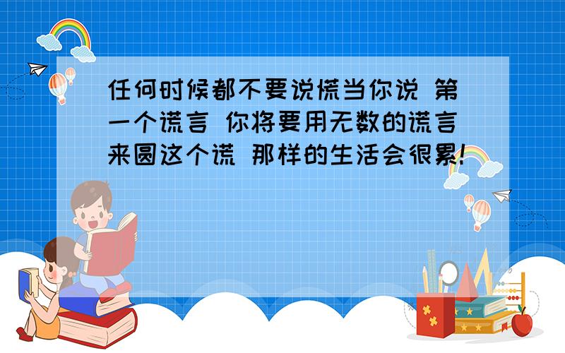 任何时候都不要说慌当你说 第一个谎言 你将要用无数的谎言来圆这个谎 那样的生活会很累!