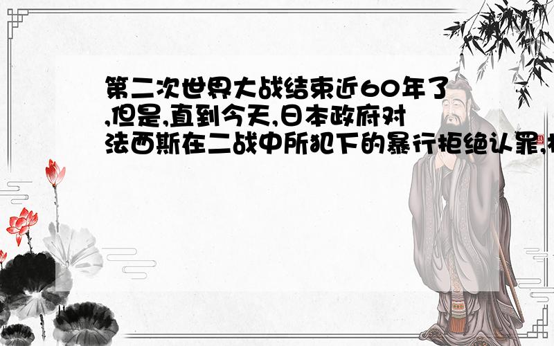 第二次世界大战结束近60年了,但是,直到今天,日本政府对法西斯在二战中所犯下的暴行拒绝认罪,极大地伤害了中国等被侵略国家