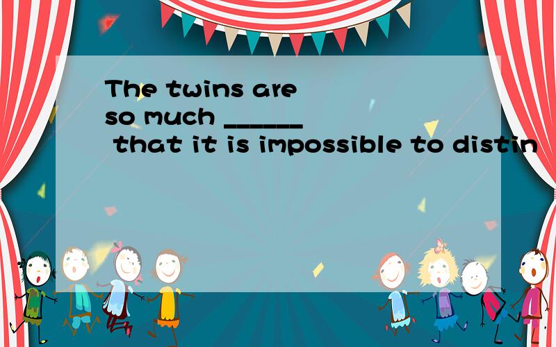 The twins are so much ______ that it is impossible to distin