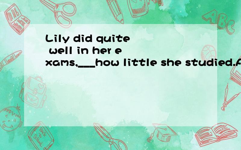 Lily did quite well in her exams,___how little she studied.A