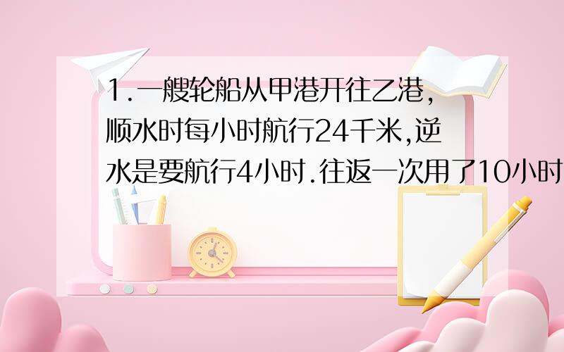 1.一艘轮船从甲港开往乙港,顺水时每小时航行24千米,逆水是要航行4小时.往返一次用了10小时.甲、乙两港相距多少千米?