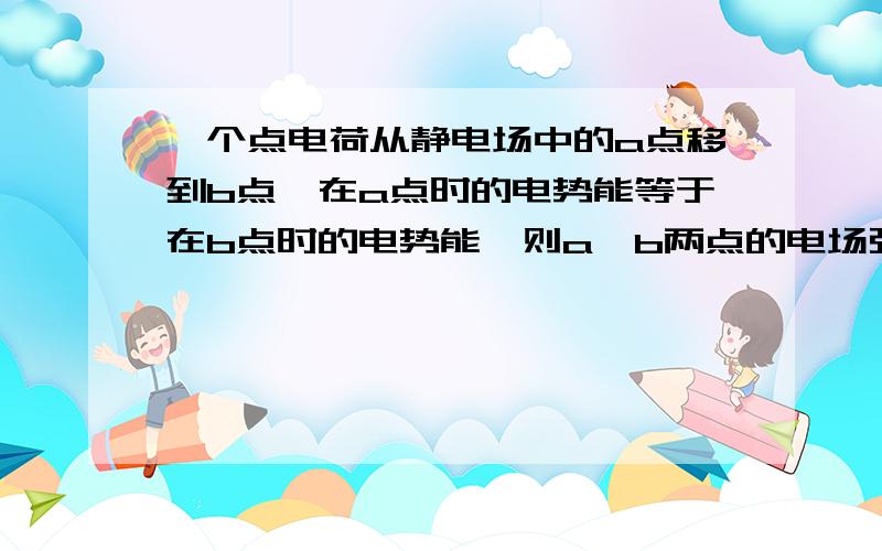 一个点电荷从静电场中的a点移到b点,在a点时的电势能等于在b点时的电势能,则a,b两点的电场强度一定相等.为什么