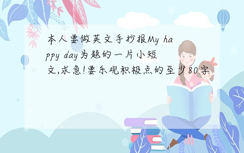 本人要做英文手抄报My happy day为题的一片小短文,求急!要乐观积极点的至少80字