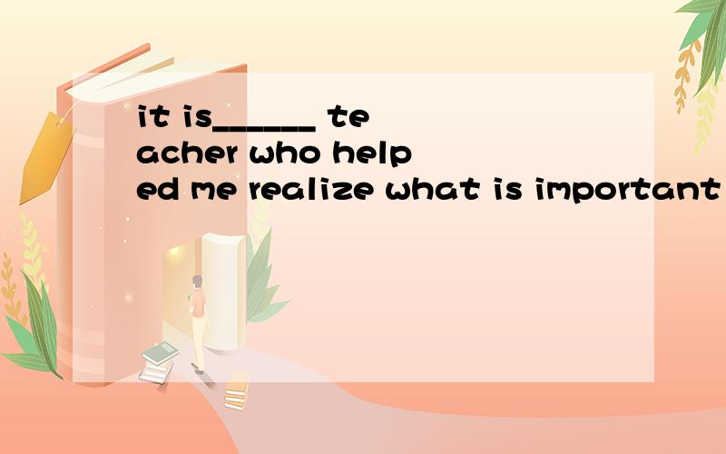 it is______ teacher who helped me realize what is important