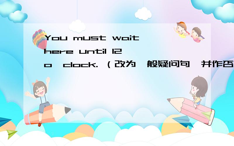 You must wait here until 12 o'clock. （改为一般疑问句,并作否定回答)___ ___