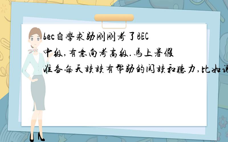 bec自学求助刚刚考了BEC中级,有意向考高级.马上暑假准备每天读读有帮助的阅读和听力,比如说听力,每天听听BBC怎么样