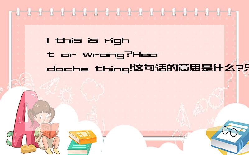 I this is right or wrong?Headache thing!这句话的意思是什么?只要把主要意思说出来