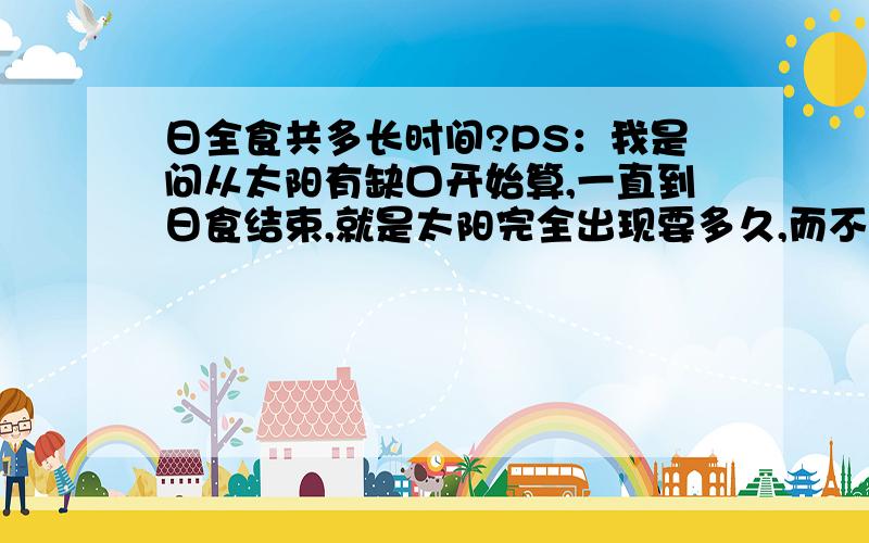 日全食共多长时间?PS：我是问从太阳有缺口开始算,一直到日食结束,就是太阳完全出现要多久,而不是平常说的5、6分钟的盛食