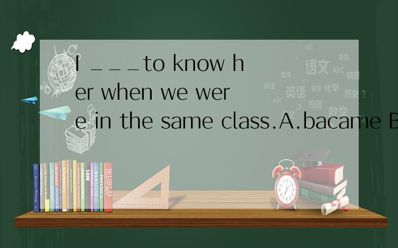 I ___to know her when we were in the same class.A.bacame B.g