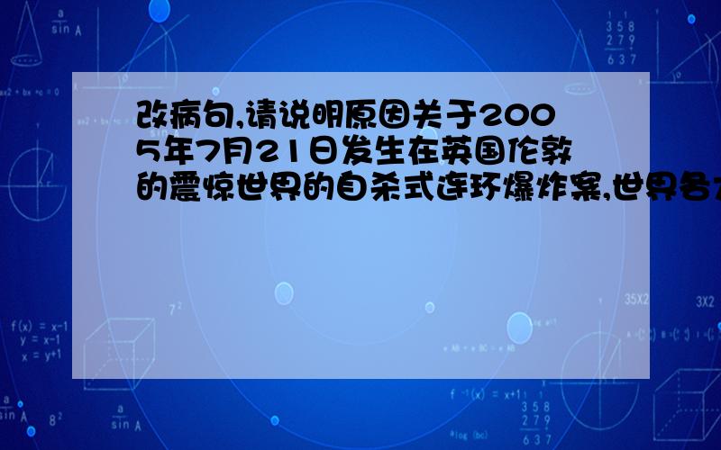 改病句,请说明原因关于2005年7月21日发生在英国伦敦的震惊世界的自杀式连环爆炸案,世界各大报纸都在显要位置作了详细的