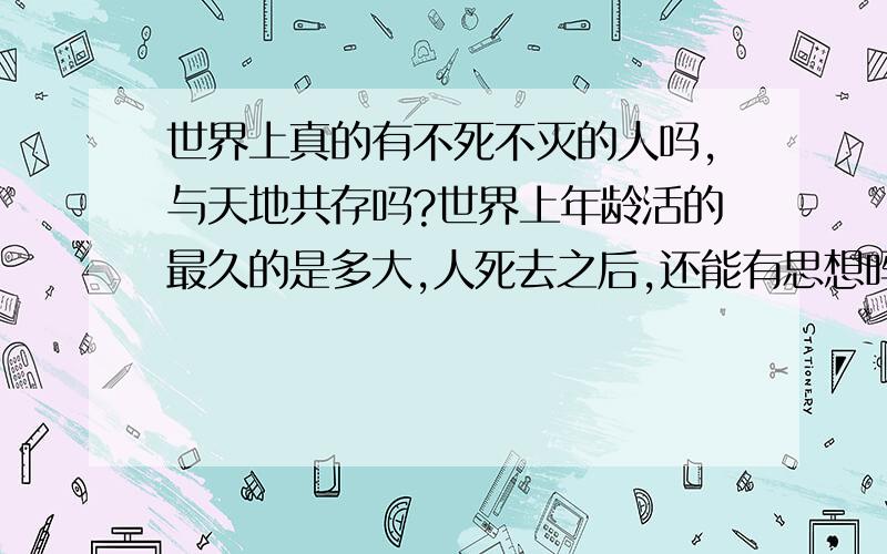 世界上真的有不死不灭的人吗,与天地共存吗?世界上年龄活的最久的是多大,人死去之后,还能有思想吗?认为我说的幼稚的,都别回