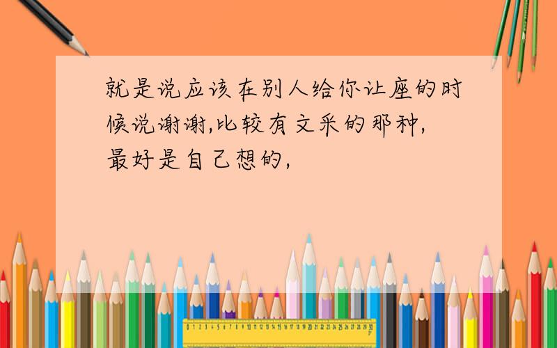 就是说应该在别人给你让座的时候说谢谢,比较有文采的那种,最好是自己想的,