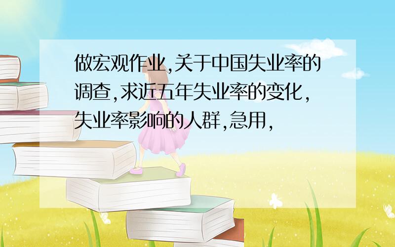 做宏观作业,关于中国失业率的调查,求近五年失业率的变化,失业率影响的人群,急用,