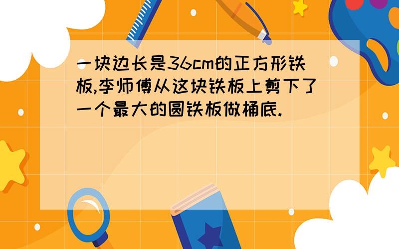 一块边长是36cm的正方形铁板,李师傅从这块铁板上剪下了一个最大的圆铁板做桶底.