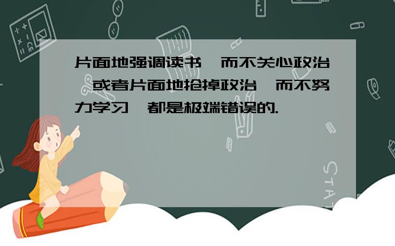 片面地强调读书,而不关心政治,或者片面地抢掉政治,而不努力学习,都是极端错误的.