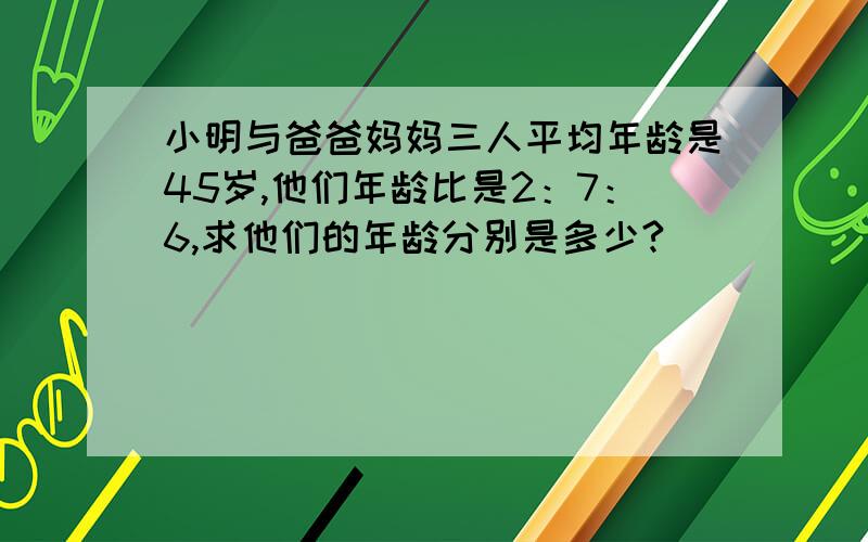 小明与爸爸妈妈三人平均年龄是45岁,他们年龄比是2：7：6,求他们的年龄分别是多少?