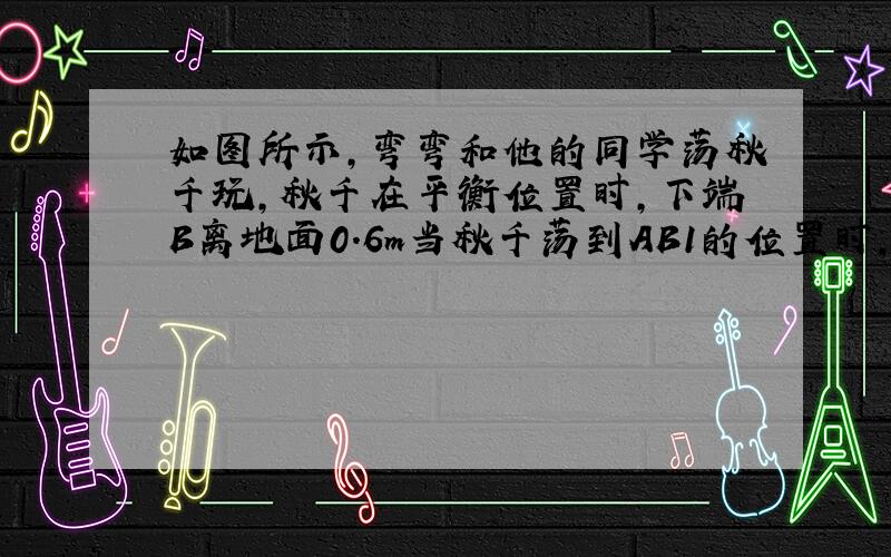 如图所示,弯弯和他的同学荡秋千玩,秋千在平衡位置时,下端B离地面0.6m当秋千荡到AB1的位置时,下端B1据平衡位置的水