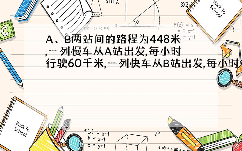 A、B两站间的路程为448米,一列慢车从A站出发,每小时行驶60千米,一列快车从B站出发,每小时行驶80千米,问：