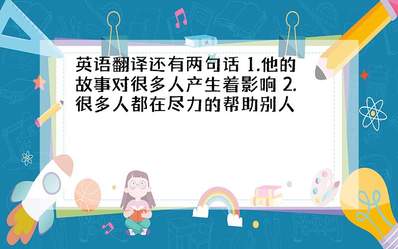 英语翻译还有两句话 1.他的故事对很多人产生着影响 2.很多人都在尽力的帮助别人