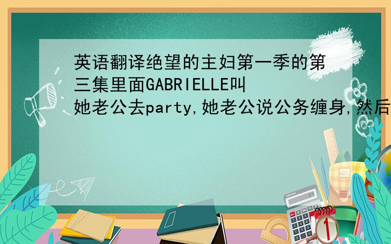 英语翻译绝望的主妇第一季的第三集里面GABRIELLE叫她老公去party,她老公说公务缠身,然后GABRIELLE说了