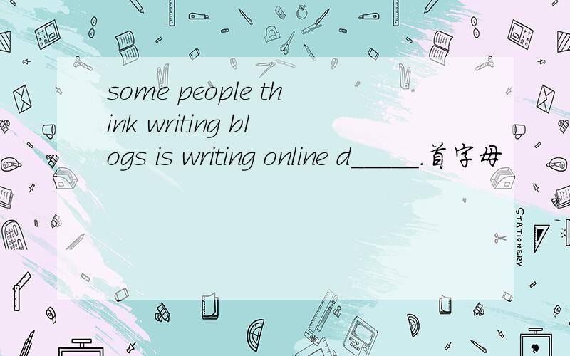 some people think writing blogs is writing online d_____.首字母