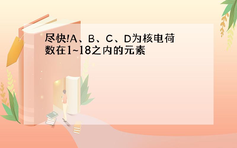 尽快!A、B、C、D为核电荷数在1~18之内的元素