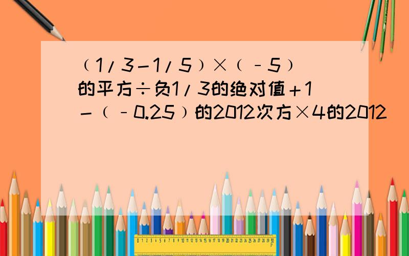 ﹙1/3－1/5﹚×﹙﹣5﹚的平方÷负1/3的绝对值＋1－﹙﹣0.25﹚的2012次方×4的2012