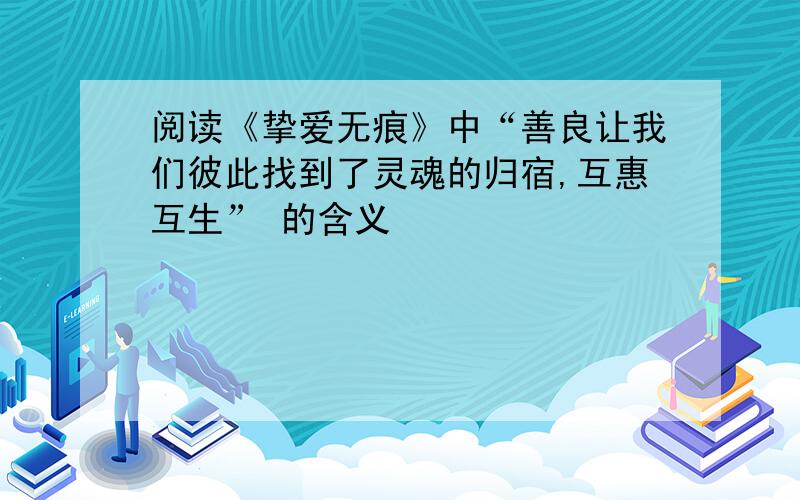 阅读《挚爱无痕》中“善良让我们彼此找到了灵魂的归宿,互惠互生” 的含义