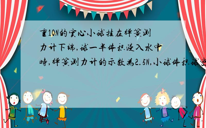 重10N的实心小球挂在弹簧测力计下端,球一半体积浸入水中时,弹簧测力计的示数为2.5N,小球体积球密度?