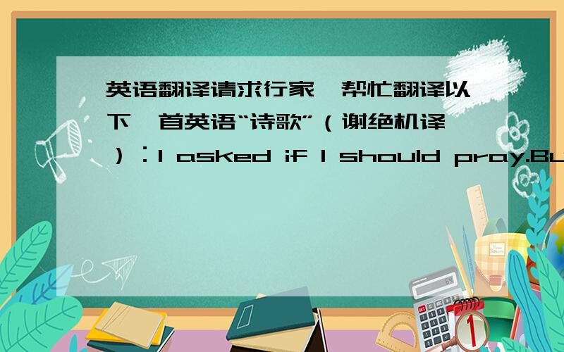 英语翻译请求行家,帮忙翻译以下一首英语“诗歌”（谢绝机译）：I asked if I should pray.But t