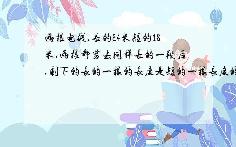 两根电线,长的24米短的18米,两根都剪去同样长的一段后,剩下的长的一根的长度是短的一根长度的4倍,问剪短后长的那根电线