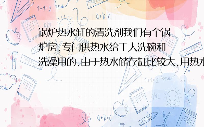 锅炉热水缸的清洗剂我们有个锅炉房,专门供热水给工人洗碗和洗澡用的.由于热水储存缸比较大,用热水的人比较少,现在水变得很浑