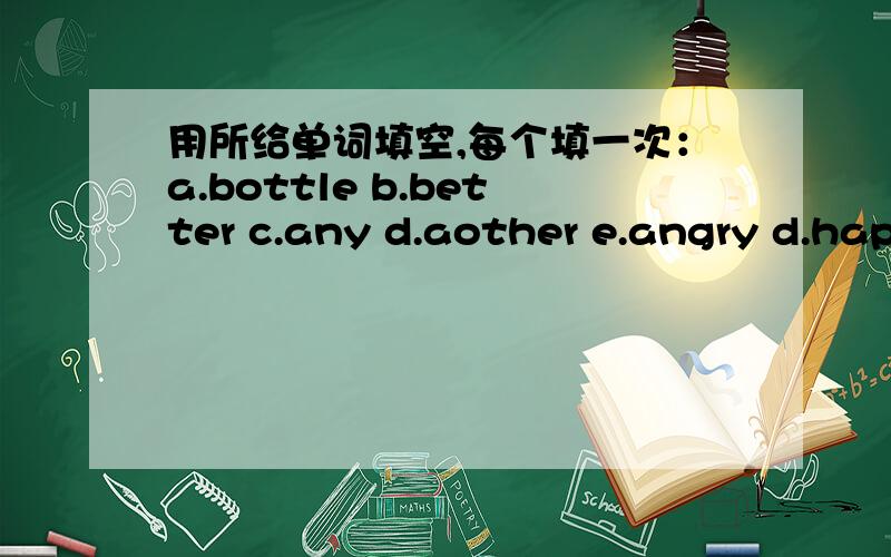 用所给单词填空,每个填一次：a.bottle b.better c.any d.aother e.angry d.hap