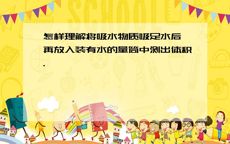 怎样理解将吸水物质吸足水后,再放入装有水的量筒中测出体积.