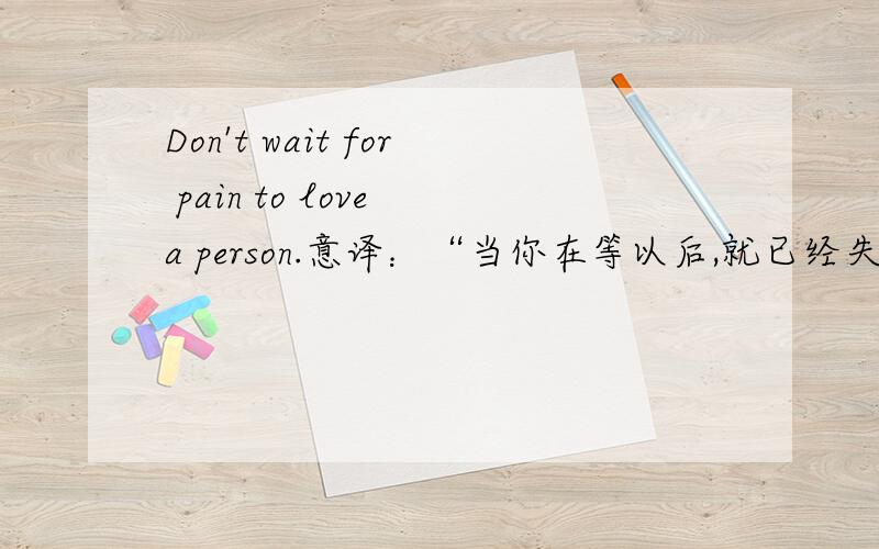 Don't wait for pain to love a person.意译：“当你在等以后,就已经失去了永远”,直译