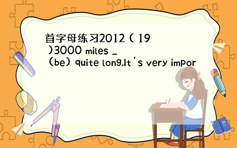 首字母练习2012 ( 19 )3000 miles _ (be) quite long.It’s very impor