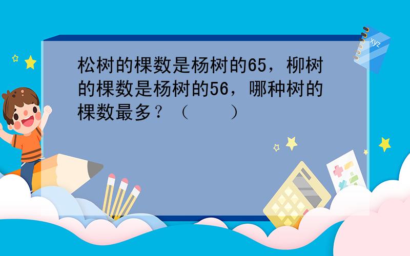 松树的棵数是杨树的65，柳树的棵数是杨树的56，哪种树的棵数最多？（　　）