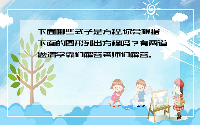 下面哪些式子是方程，你会根据下面的图形列出方程吗？有两道题请学霸们解答老师们解答。