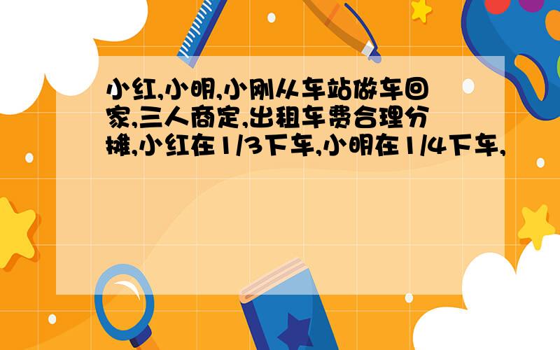 小红,小明,小刚从车站做车回家,三人商定,出租车费合理分摊,小红在1/3下车,小明在1/4下车,