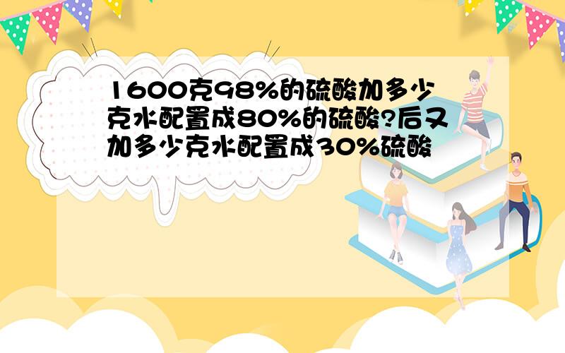 1600克98%的硫酸加多少克水配置成80%的硫酸?后又加多少克水配置成30%硫酸